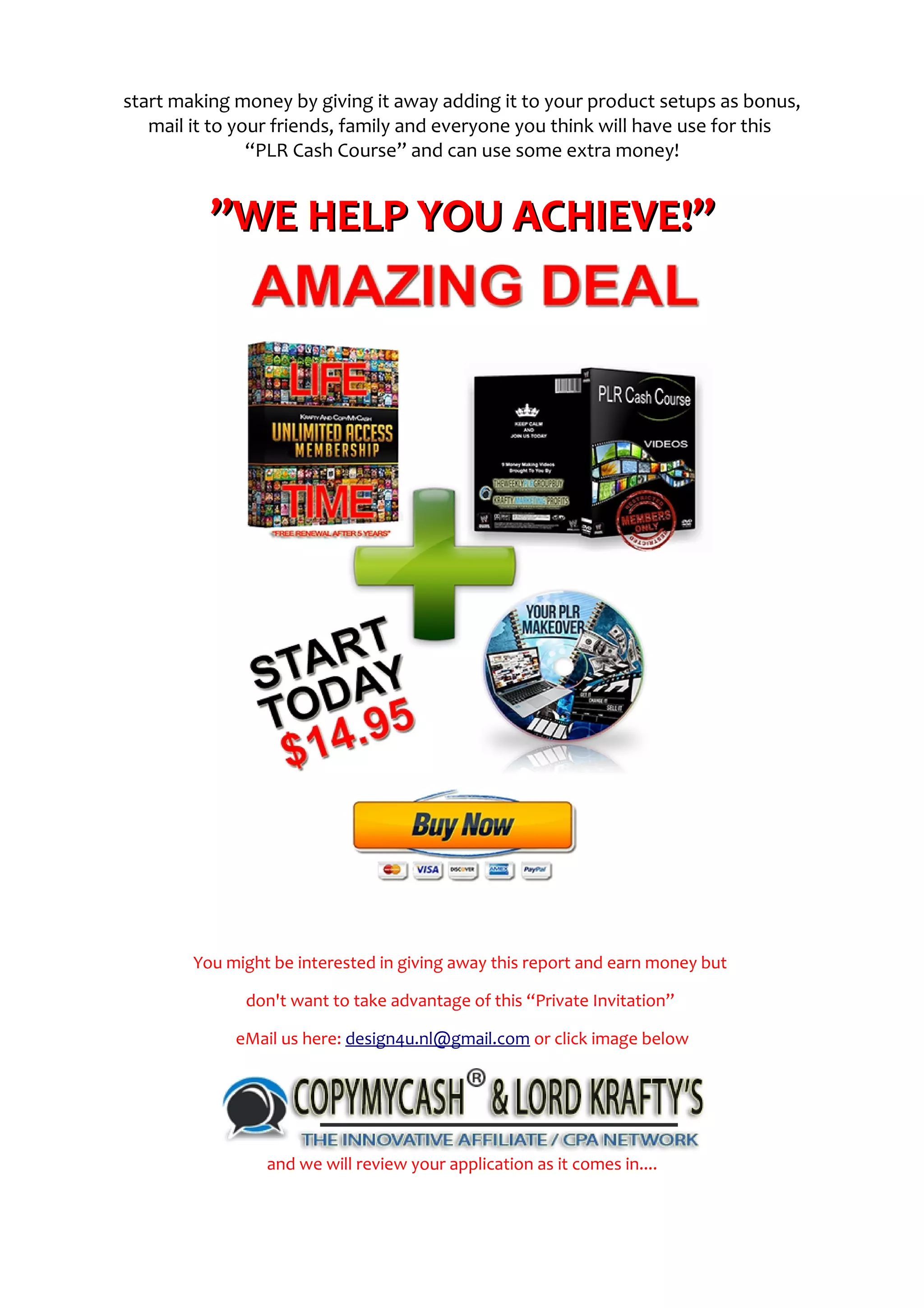 start making money by giving it away adding it to your product setups as bonus,
mail it to your friends, family and everyone you think will have use for this
“PLR Cash Course” and can use some extra money!
”WE HELP YOU ACHIEVE!””WE HELP YOU ACHIEVE!”
You might be interested in giving away this report and earn money but
don't want to take advantage of this “Private Invitation”
eMail us here: design4u.nl@gmail.com or click image below
and we will review your application as it comes in....
 