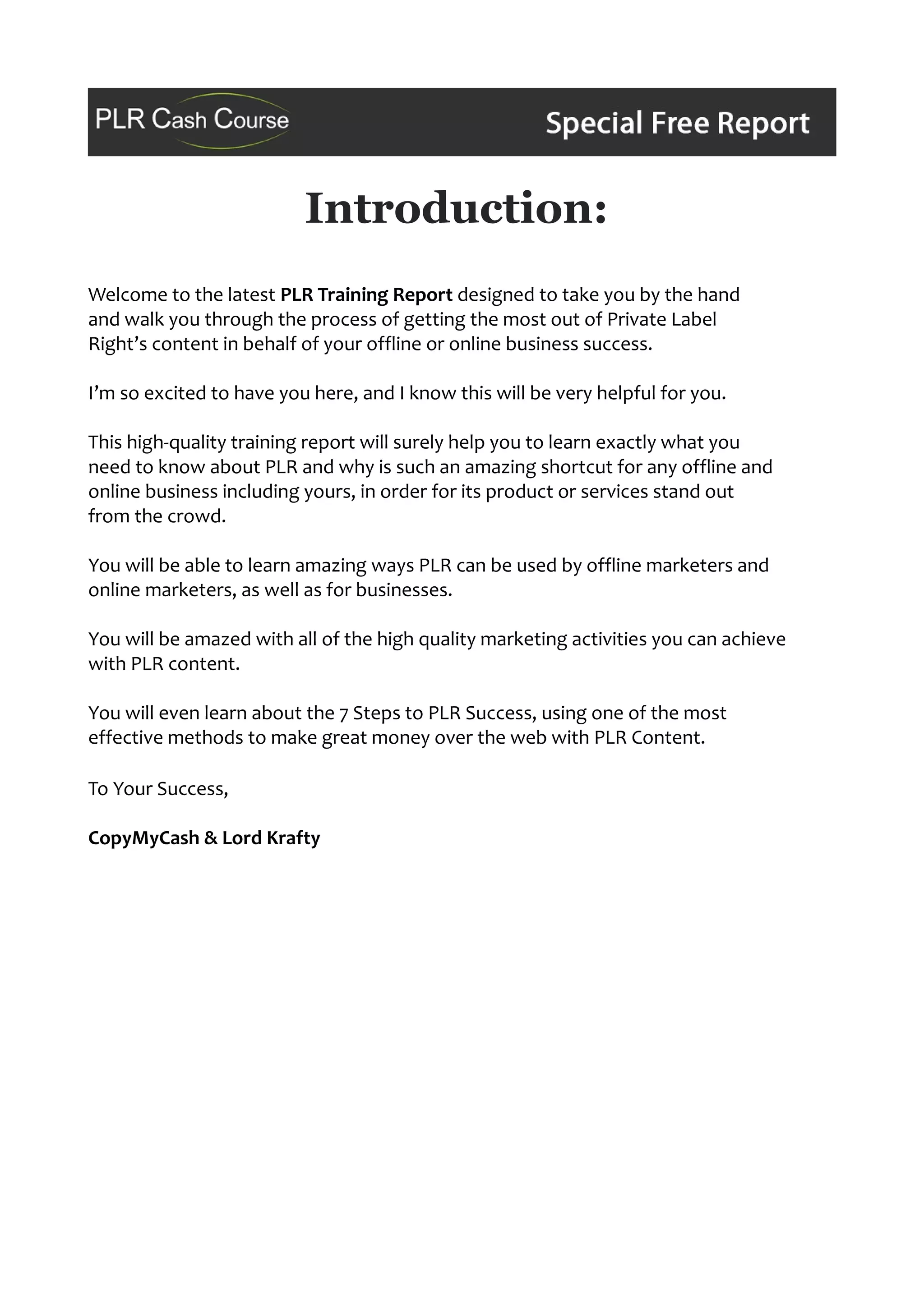 Introduction:
Welcome to the latest PLR Training Report designed to take you by the hand
and walk you through the process of getting the most out of Private Label
Right’s content in behalf of your offline or online business success.
I’m so excited to have you here, and I know this will be very helpful for you.
This high-quality training report will surely help you to learn exactly what you
need to know about PLR and why is such an amazing shortcut for any offline and
online business including yours, in order for its product or services stand out
from the crowd.
You will be able to learn amazing ways PLR can be used by offline marketers and
online marketers, as well as for businesses.
You will be amazed with all of the high quality marketing activities you can achieve
with PLR content.
You will even learn about the 7 Steps to PLR Success, using one of the most
effective methods to make great money over the web with PLR Content.
To Your Success,
CopyMyCash & Lord Krafty
 