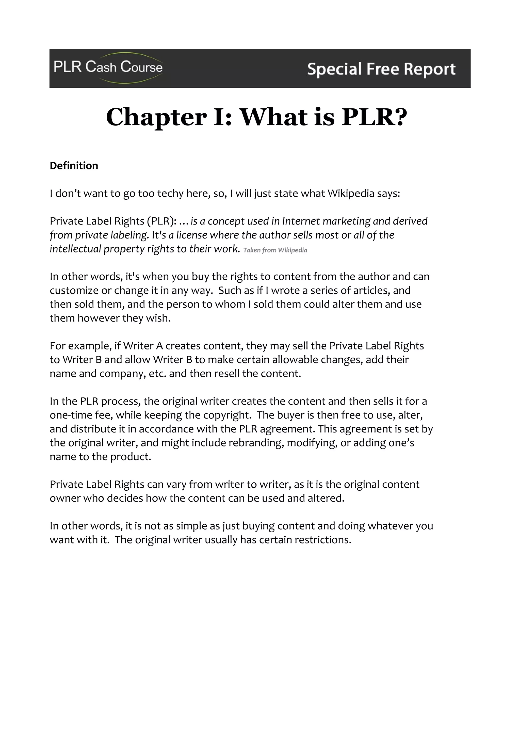 Chapter I: What is PLR?
Definition
I don’t want to go too techy here, so, I will just state what Wikipedia says:
Private Label Rights (PLR): …is a concept used in Internet marketing and derived
from private labeling. It's a license where the author sells most or all of the
intellectual property rights to their work. Taken from Wikipedia
In other words, it's when you buy the rights to content from the author and can
customize or change it in any way. Such as if I wrote a series of articles, and
then sold them, and the person to whom I sold them could alter them and use
them however they wish.
For example, if Writer A creates content, they may sell the Private Label Rights
to Writer B and allow Writer B to make certain allowable changes, add their
name and company, etc. and then resell the content.
In the PLR process, the original writer creates the content and then sells it for a
one-time fee, while keeping the copyright. The buyer is then free to use, alter,
and distribute it in accordance with the PLR agreement. This agreement is set by
the original writer, and might include rebranding, modifying, or adding one’s
name to the product.
Private Label Rights can vary from writer to writer, as it is the original content
owner who decides how the content can be used and altered.
In other words, it is not as simple as just buying content and doing whatever you
want with it. The original writer usually has certain restrictions.
 