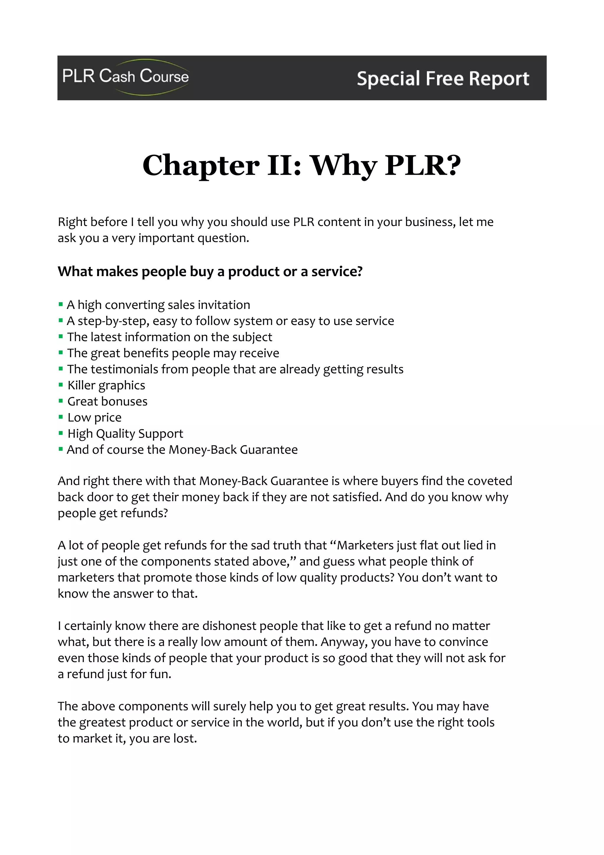 Chapter II: Why PLR?
Right before I tell you why you should use PLR content in your business, let me
ask you a very important question.
What makes people buy a product or a service?
 A high converting sales invitation
 A step-by-step, easy to follow system or easy to use service
 The latest information on the subject
 The great benefits people may receive
 The testimonials from people that are already getting results
 Killer graphics
 Great bonuses
 Low price
 High Quality Support
 And of course the Money-Back Guarantee
And right there with that Money-Back Guarantee is where buyers find the coveted
back door to get their money back if they are not satisfied. And do you know why
people get refunds?
A lot of people get refunds for the sad truth that “Marketers just flat out lied in
just one of the components stated above,” and guess what people think of
marketers that promote those kinds of low quality products? You don’t want to
know the answer to that.
I certainly know there are dishonest people that like to get a refund no matter
what, but there is a really low amount of them. Anyway, you have to convince
even those kinds of people that your product is so good that they will not ask for
a refund just for fun.
The above components will surely help you to get great results. You may have
the greatest product or service in the world, but if you don’t use the right tools
to market it, you are lost.
 