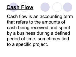 Cash Flow Cash flow is an accounting term that refers to the amounts of cash being received and spent by a business during a defined period of time, sometimes tied to a specific project. 