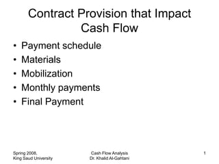 Contract Provision that Impact
                Cash Flow
•   Payment schedule
•   Materials
•   Mobilization
•   Monthly payments
•   Final Payment




Spring 2008,           Cash Flow Analysis      1
King Saud University   Dr. Khalid Al-Gahtani
 
