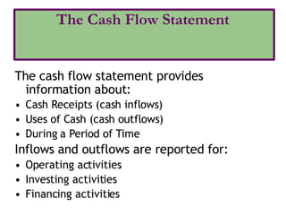 The cash flow statement provides
information about:
• Cash Receipts (cash inflows)
• Uses of Cash (cash outflows)
• During a Period of Time
Inflows and outflows are reported for:
• Operating activities
• Investing activities
• Financing activities
The Cash Flow Statement
 