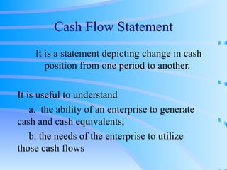 Cash Flow Statement It is a statement depicting change in cash position from one period to another. It is useful to understand a.  the ability of an enterprise to generate  cash and cash equivalents,  b. the needs of the enterprise to utilize  those cash flows 