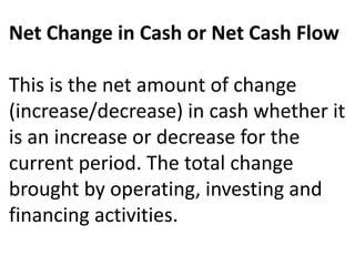 Net Change in Cash or Net Cash Flow
This is the net amount of change
(increase/decrease) in cash whether it
is an increase or decrease for the
current period. The total change
brought by operating, investing and
financing activities.
 