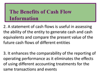 The Benefits of Cash Flow
Information
2. A statement of cash flows is useful in assessing
the ability of the entity to generate cash and cash
equivalents and compare the present value of the
future cash flows of different entities
3. It enhances the comparability of the reporting of
operating performance as it eliminates the effects
of using different accounting treatments for the
same transactions and events
 