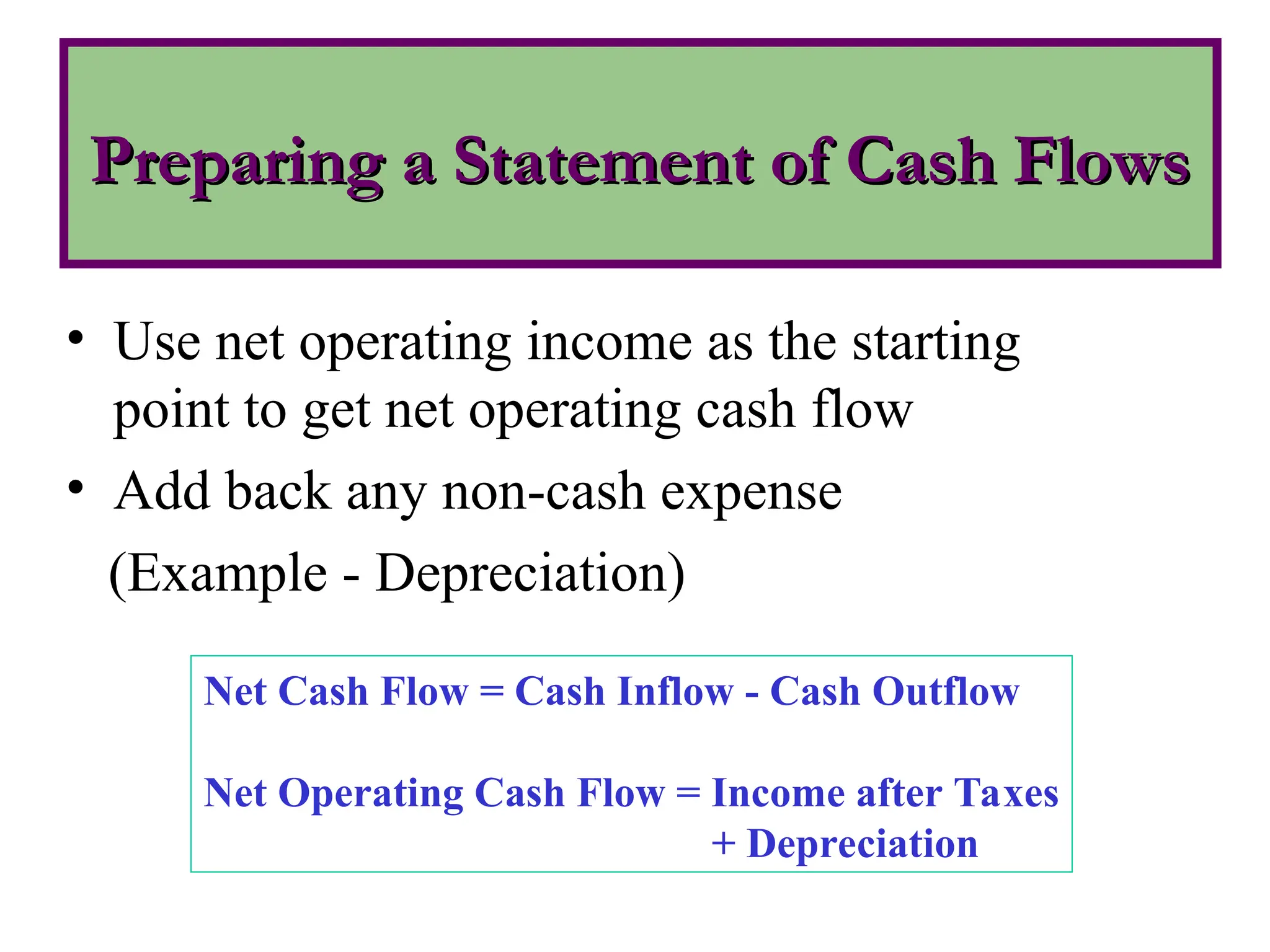Preparing a Statement of Cash Flows
Preparing a Statement of Cash Flows
• Use net operating income as the starting
point to get net operating cash flow
• Add back any non-cash expense
(Example - Depreciation)
Net Cash Flow = Cash Inflow - Cash Outflow
Net Operating Cash Flow = Income after Taxes
+ Depreciation
 