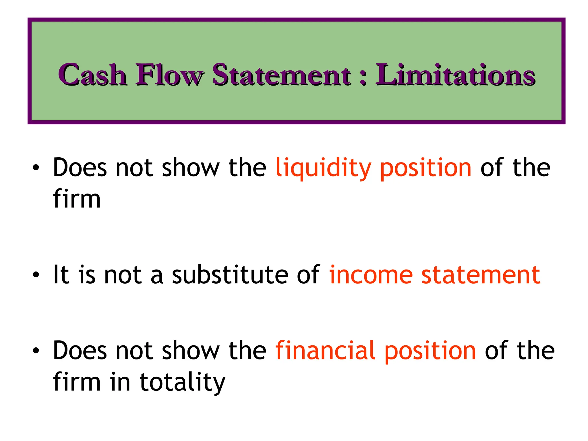 • Does not show the liquidity position of the
firm
• It is not a substitute of income statement
• Does not show the financial position of the
firm in totality
Cash Flow Statement : Limitations
Cash Flow Statement : Limitations
 