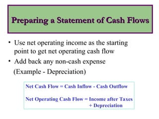 Preparing a Statement of Cash Flows
Preparing a Statement of Cash Flows
• Use net operating income as the starting
point to get net operating cash flow
• Add back any non-cash expense
(Example - Depreciation)
Net Cash Flow = Cash Inflow - Cash Outflow
Net Operating Cash Flow = Income after Taxes
+ Depreciation
 