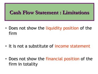 • Does not show the liquidity position of the
firm
• It is not a substitute of income statement
• Does not show the financial position of the
firm in totality
Cash Flow Statement : Limitations
Cash Flow Statement : Limitations
 