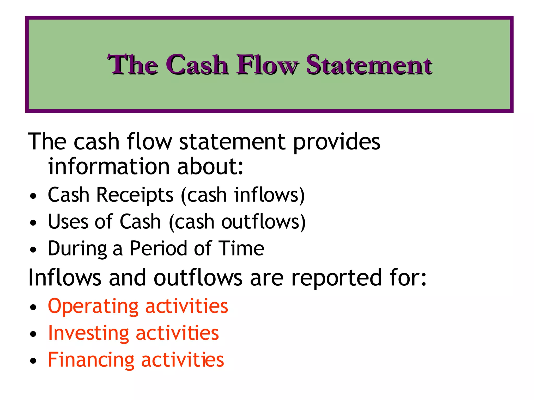 The cash flow statement provides information about: Cash Receipts (cash inflows) Uses of Cash (cash outflows)  During a Period of Time Inflows and outflows are reported for: Operating activities Investing activities Financing activities The Cash Flow Statement 