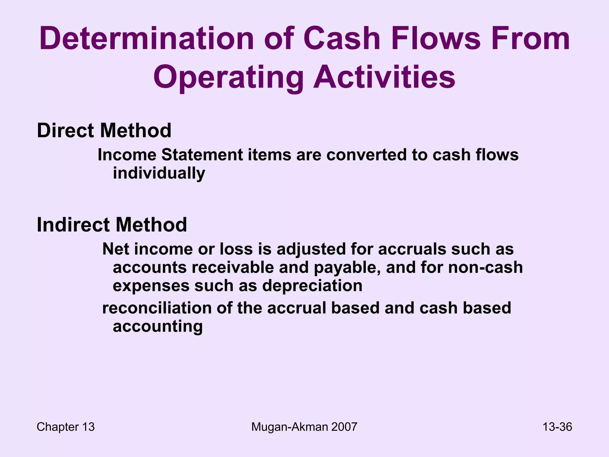Chapter 13Mugan-Akman 200713-36Determination of Cash Flows From Operating ActivitiesDirect MethodIncome Statement items are converted to cash flows individuallyIndirect Method Net income or loss is adjusted for accruals such as accounts receivable and payable, and for non-cash expenses such as depreciation  reconciliation of the accrual based and cash based accounting 