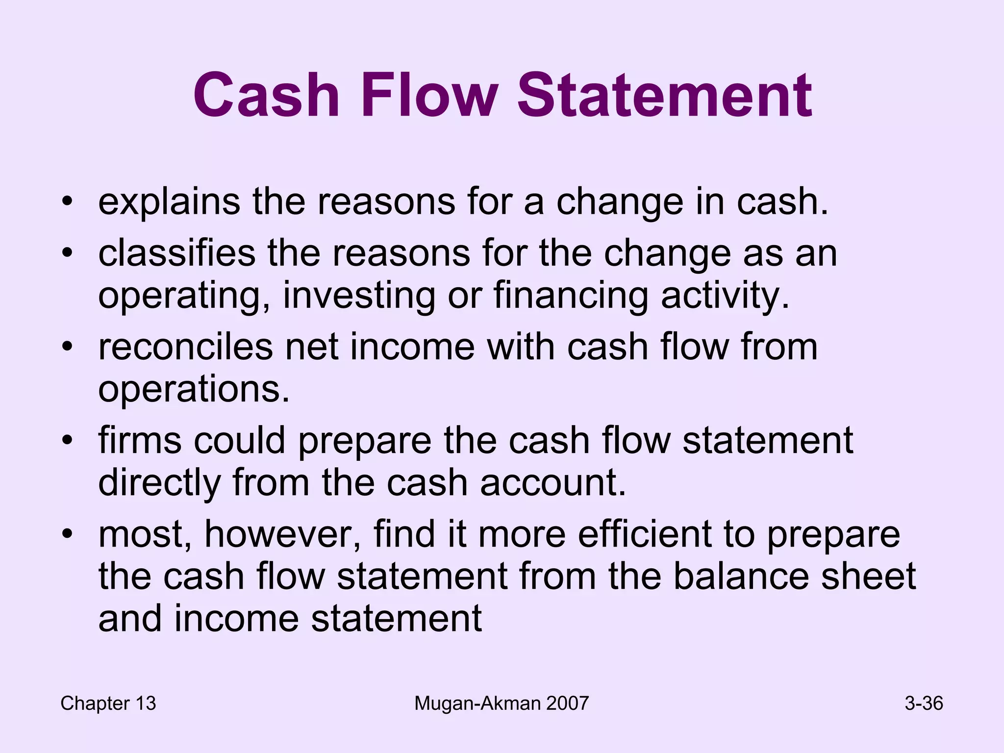 Chapter 13Mugan-Akman 20073-36Cash Flow Statementexplains the reasons for a change in cash.classifies the reasons for the change as an operating, investing or financing activity.reconciles net income with cash flow from operations.firms could prepare the cash flow statement directly from the cash account.most, however, find it more efficient to prepare the cash flow statement from the balance sheet and income statement