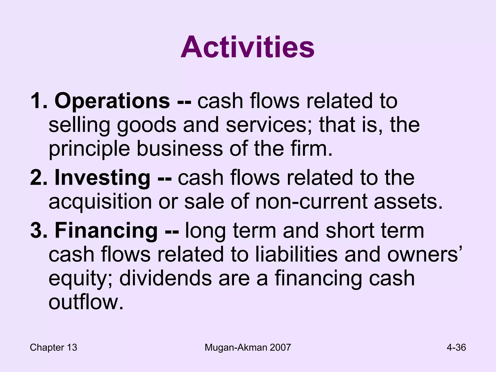 Chapter 13Mugan-Akman 20074-36Activities1. Operations -- cash flows related to selling goods and services; that is, the principle business of the firm.2. Investing -- cash flows related to the acquisition or sale of non-current assets.3. Financing -- long term and short term cash flows related to liabilities and owners’ equity; dividends are a financing cash outflow.