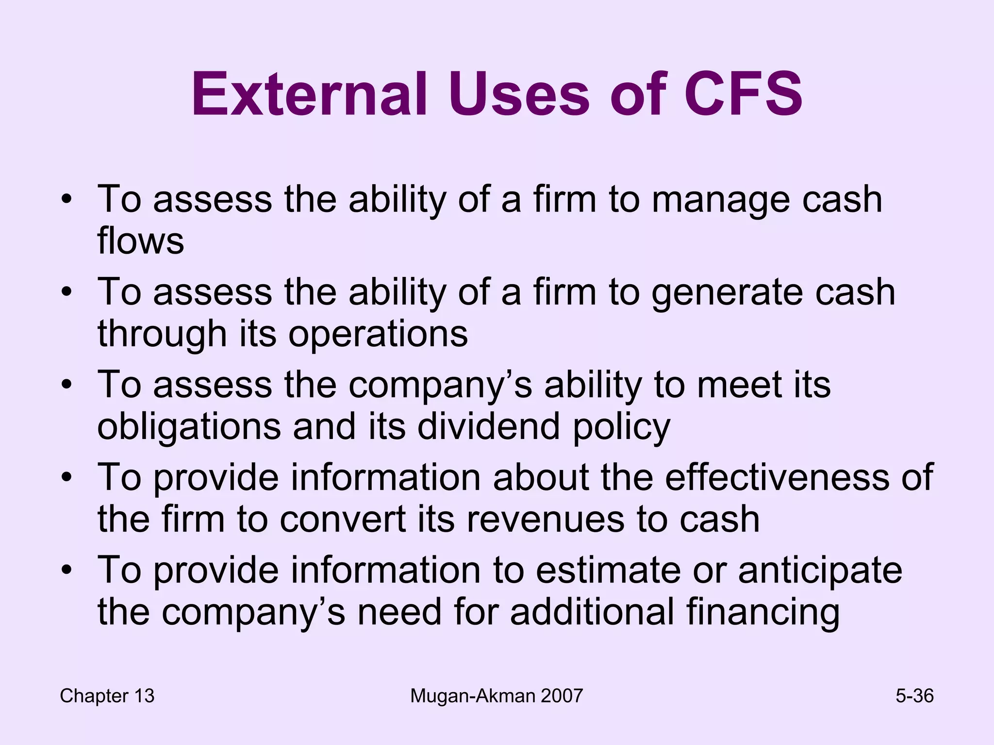 Chapter 13Mugan-Akman 20075-36External Uses of CFSTo assess the ability of a firm to manage cash flowsTo assess the ability of a firm to generate cash through its operationsTo assess the company’s ability to meet its obligations and its dividend policyTo provide information about the effectiveness of the firm to convert its revenues to cashTo provide information to estimate or anticipate the company’s need for additional financing