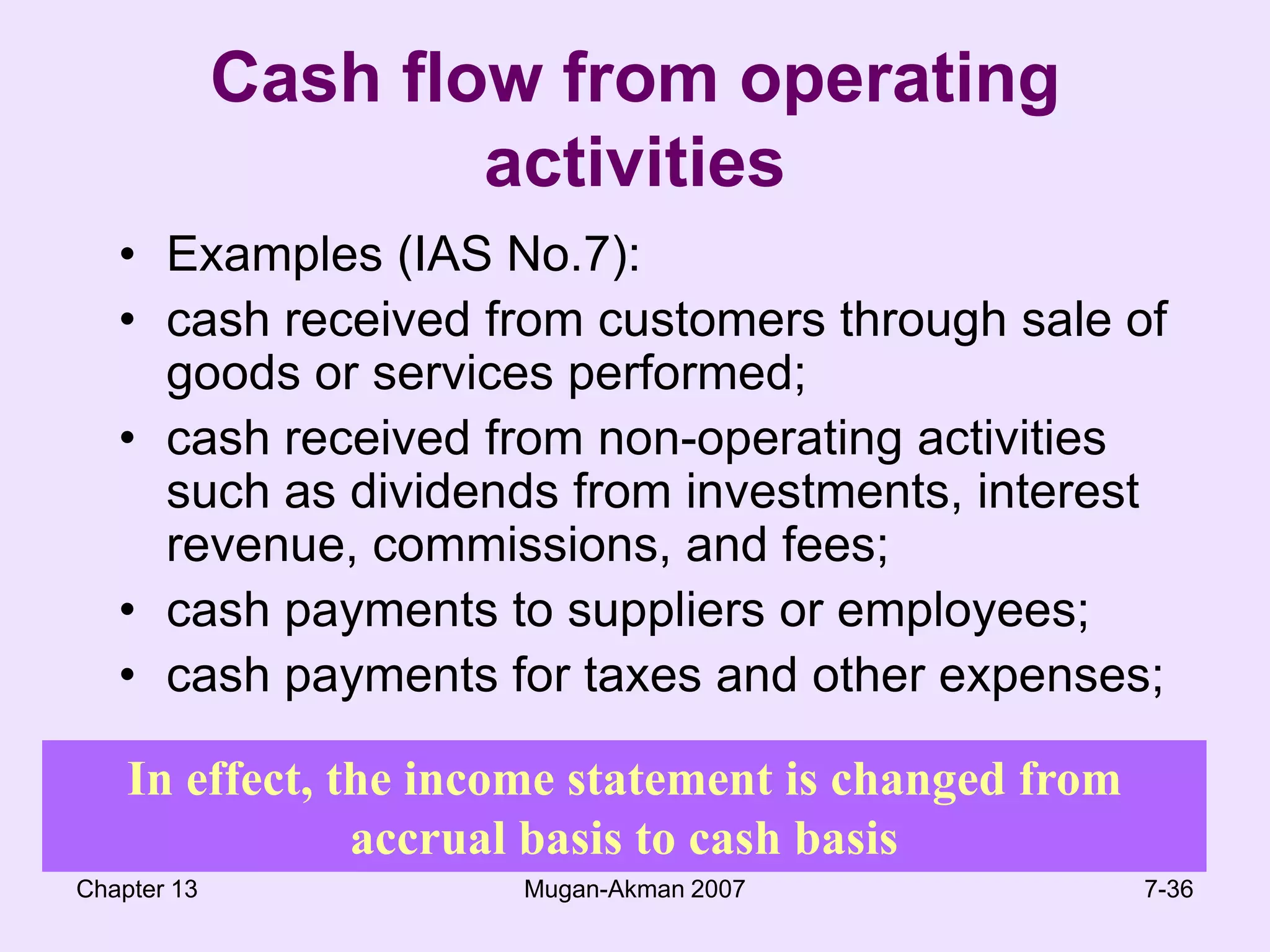 Chapter 13Mugan-Akman 20077-36Cash flow from operating activitiesExamples (IAS No.7):cash received from customers through sale of goods or services performed;cash received from non-operating activities such as dividends from investments, interest revenue, commissions, and fees;cash payments to suppliers or employees;cash payments for taxes and other expenses;In effect, the income statement is changed from accrual basis to cash basis