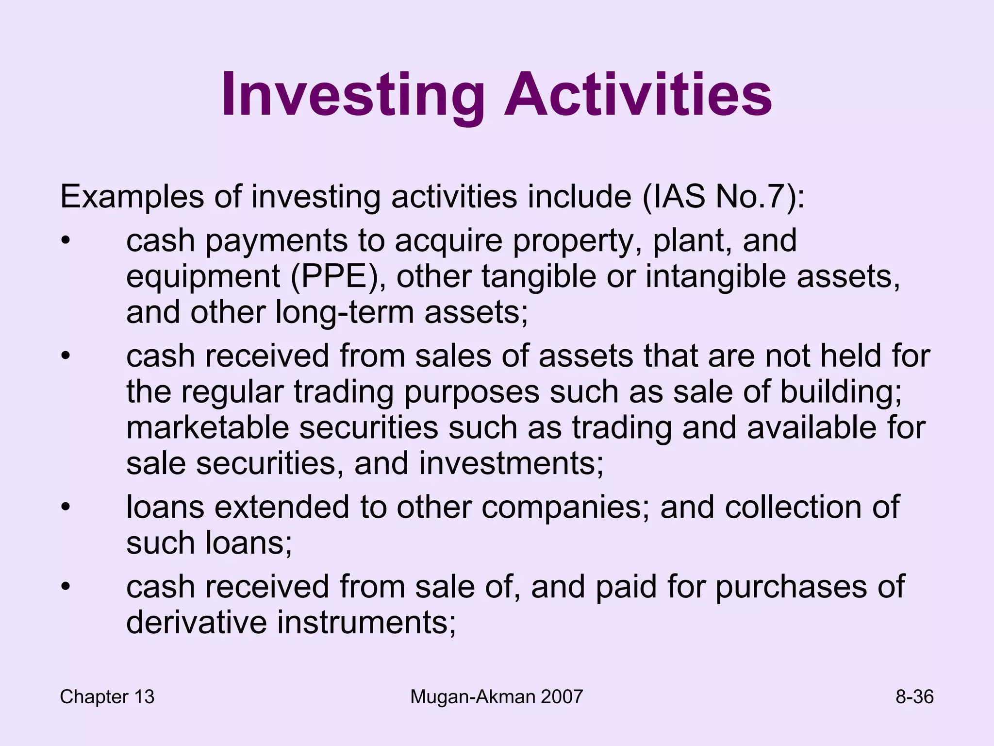 Chapter 13Mugan-Akman 20078-36Investing ActivitiesExamples of investing activities include (IAS No.7):cash payments to acquire property, plant, and equipment (PPE), other tangible or intangible assets, and other long-term assets;cash received from sales of assets that are not held for the regular trading purposes such as sale of building; marketable securities such as trading and available for sale securities, and investments;loans extended to other companies; and collection of such loans;cash received from sale of, and paid for purchases of derivative instruments;