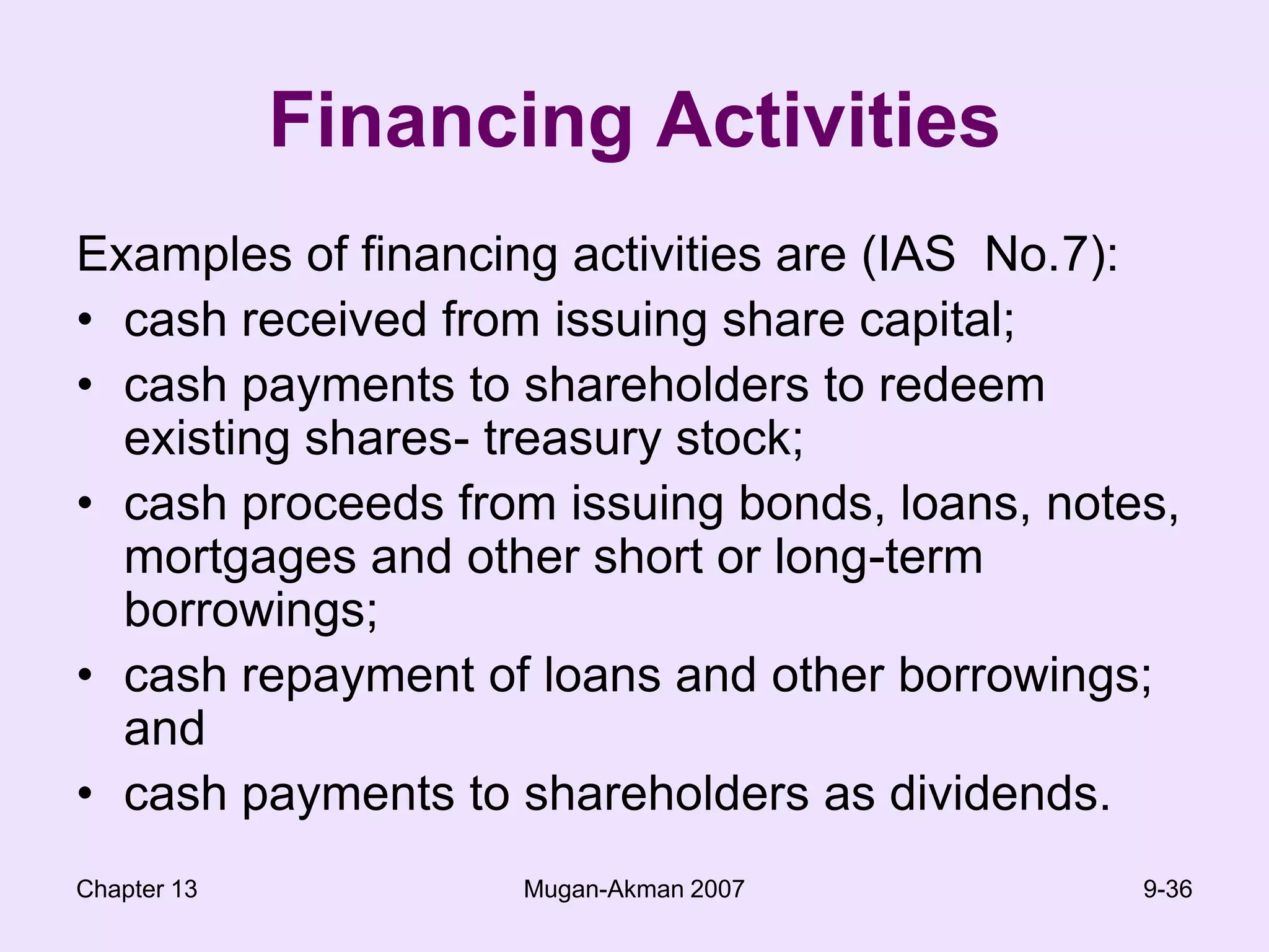 Chapter 13Mugan-Akman 20079-36Financing ActivitiesExamples of financing activities are (IAS  No.7):cash received from issuing share capital;cash payments to shareholders to redeem existing shares- treasury stock;cash proceeds from issuing bonds, loans, notes, mortgages and other short or long-term borrowings;cash repayment of loans and other borrowings; andcash payments to shareholders as dividends.