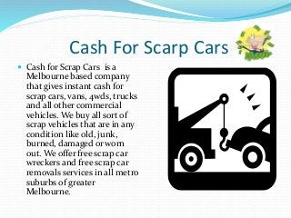 Cash For Scarp Cars
 Cash for Scrap Cars is a
Melbourne based company
that gives instant cash for
scrap cars, vans, 4wds, trucks
and all other commercial
vehicles. We buy all sort of
scrap vehicles that are in any
condition like old, junk,
burned, damaged or worn
out. We offer free scrap car
wreckers and free scrap car
removals services in all metro
suburbs of greater
Melbourne.
 