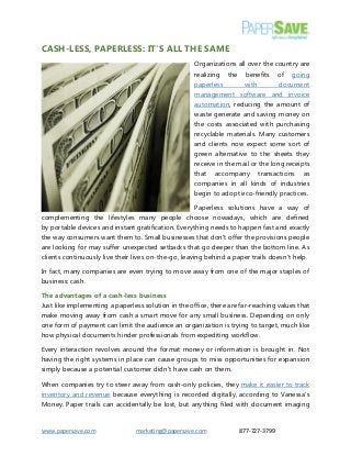 www.papersave.com marketing@papersave.com 877-727-3799 
CASH-LESS, PAPERLESS: IT'S ALL THE SAME 
Organizations all over the country are realizing the benefits of going paperless with document management software and invoice automation, reducing the amount of waste generate and saving money on the costs associated with purchasing recyclable materials. Many customers and clients now expect some sort of green alternative to the sheets they receive in the mail or the long receipts that accompany transactions as companies in all kinds of industries begin to adopt eco-friendly practices. 
Paperless solutions have a way of complementing the lifestyles many people choose nowadays, which are defined by portable devices and instant gratification. Everything needs to happen fast and exactly the way consumers want them to. Small businesses that don't offer the provisions people are looking for may suffer unexpected setbacks that go deeper than the bottom line. As clients continuously live their lives on-the-go, leaving behind a paper trails doesn't help. 
In fact, many companies are even trying to move away from one of the major staples of business: cash. 
The advantages of a cash-less business 
Just like implementing a paperless solution in the office, there are far-reaching values that make moving away from cash a smart move for any small business. Depending on only one form of payment can limit the audience an organization is trying to target, much like how physical documents hinder professionals from expediting workflow. 
Every interaction revolves around the format money or information is brought in. Not having the right systems in place can cause groups to miss opportunities for expansion simply because a potential customer didn't have cash on them. 
When companies try to steer away from cash-only policies, they make it easier to track inventory and revenue because everything is recorded digitally, according to Vanessa's Money. Paper trails can accidentally be lost, but anything filed with document imaging  