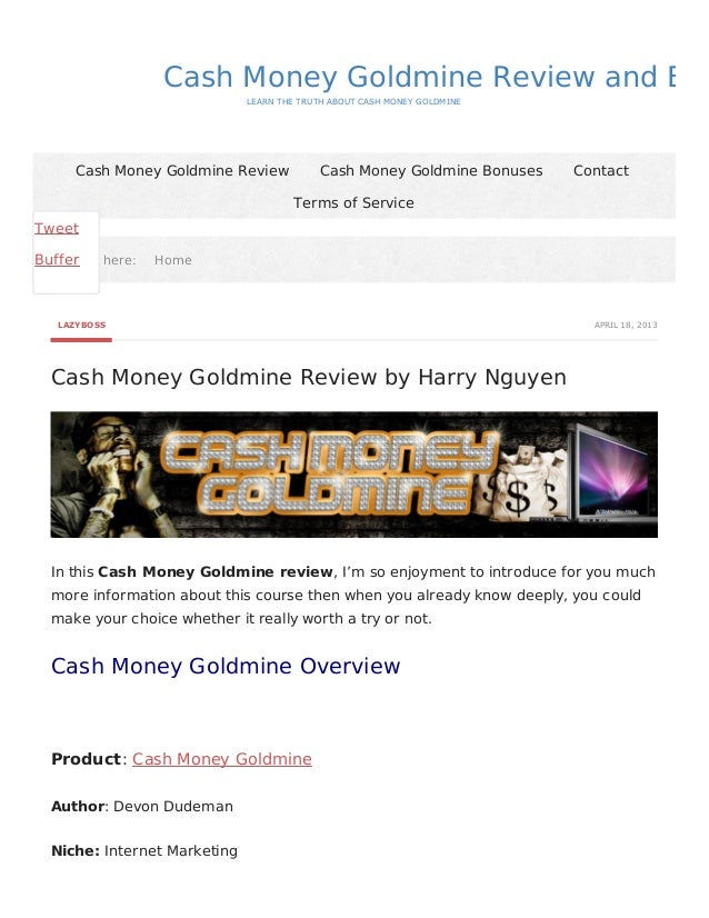APRIL 18, 2013
LAZYBOSS
Cash Money Goldmine Review by Harry Nguyen
Cash Money Goldmine Review and Bon
LEARN THE TRUTH ABOUT CASH MONEY GOLDMINE
You are here:
You are here: Home
Home
Cash Money Goldmine Review Cash Money Goldmine Bonuses Contact
Terms of Service
In this Cash Money Goldmine review, I’m so enjoyment to introduce for you much
more information about this course then when you already know deeply, you could
make your choice whether it really worth a try or not.
Cash Money Goldmine Overview
Product: Cash Money Goldmine
Author: Devon Dudeman
Niche: Internet Marketing
Tweet
Buffer
 