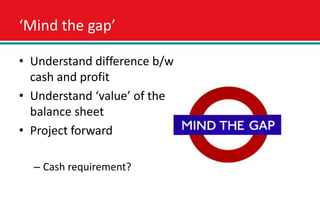 ‘Mind the gap’

• Understand difference b/w
  cash and profit
• Understand ‘value’ of the
  balance sheet
• Project forward

  – Cash requirement?
 