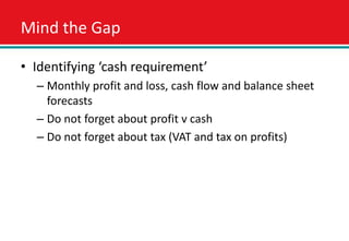 Mind the Gap

• Identifying ‘cash requirement’
  – Monthly profit and loss, cash flow and balance sheet
    forecasts
  – Do not forget about profit v cash
  – Do not forget about tax (VAT and tax on profits)
 