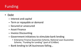 Funding
• Debt
  –   Interest and capital
  –   Term or repayable or demand
  –   Secured or unsecured
  –   Asset Finance
  –   Invoice Discounting
  –   Government initiatives to stimulate bank lending
       • Enterprise Finance Guarantee Scheme, National Loan Guarantee
         Scheme, “Funding for Lending” (part of £140bn)
  – Bank lending to UK businesses falling…
 