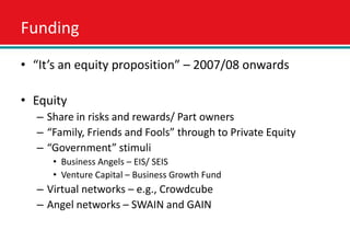Funding
• “It’s an equity proposition” – 2007/08 onwards

• Equity
  – Share in risks and rewards/ Part owners
  – “Family, Friends and Fools” through to Private Equity
  – “Government” stimuli
     • Business Angels – EIS/ SEIS
     • Venture Capital – Business Growth Fund
  – Virtual networks – e.g., Crowdcube
  – Angel networks – SWAIN and GAIN
 
