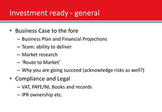 Investment ready - general

• Business Case to the fore
  –   Business Plan and Financial Projections
  –   Team: ability to deliver
  –   Market research
  –   ‘Route to Market’
  –   Why you are going succeed (acknowledge risks as well?)
• Compliance and Legal
  – VAT, PAYE/NI, Books and records
  – IPR ownership etc.
 