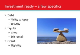 Investment ready – a few specifics

• Debt
  – Ability to repay
  – Security
• Equity
  – Value
  – Exit route?
• Grant
  – Eligibility
 