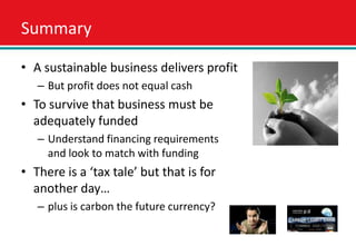 Summary

• A sustainable business delivers profit
   – But profit does not equal cash
• To survive that business must be
  adequately funded
   – Understand financing requirements
     and look to match with funding
• There is a ‘tax tale’ but that is for
  another day…
   – plus is carbon the future currency?
 