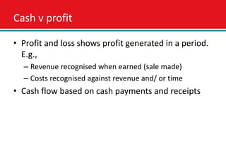 Cash v profit

• Profit and loss shows profit generated in a period.
  E.g.,
  – Revenue recognised when earned (sale made)
  – Costs recognised against revenue and/ or time
• Cash flow based on cash payments and receipts
 