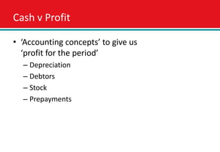 Cash v Profit

• ‘Accounting concepts’ to give us
  ‘profit for the period’
  – Depreciation
  – Debtors
  – Stock
  – Prepayments
 