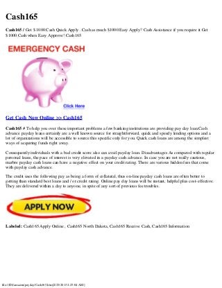 Cash165
  Cash165 / Get $ 1000 Cash Quick Apply . Cash as much $1000 Easy Apply? Cash Assistance if you require it Get
  $1000 Cash when Easy Approve! Cash165




  Get Cash Now Online >> Cash165

  Cash165 # To help you over these important problems a few banking institutions are providing pay day loan.Cash
  advance payday loans certainly are a well known source for straightforward, quick and speedy lending options and a
  lot of organizations will be accessible to source this specific only for you. Quick cash loans are among the simplest
  ways of acquiring funds right away.

  Consequently individuals with a bad credit score also can avail payday loan. Disadvantages As compared with regular
  personal loans, the pace of interest is very elevated in a payday cash advance. In case you are not really cautious,
  marbre payday cash loans can have a negative effect on your credit rating. There are various hidden fees that come
  with payday cash advance.

  The credit uses the following pay as being a form of collateral, thus on-line payday cash loans are often better to
  getting than standard best loans and / or credit rating. Online pay day loans will be instant, helpful plus cost-effective.
  They are delivered within a day to anyone, in spite of any sort of previous fee troubles.




  Labeled: Cash165 Apply Online , Cash165 North Dakota, Cash165 Receive Cash, Cash165 Information




file:///D|/amazon/payday/Cash165.htm[2/25/2013 4:25:04 AM]
 