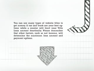 You can use many types of vehicle titles to
get money. A car and truck are your best op-
tions while a scooter will limit your Title
Loan amount drastically. Please remember
that other factors, such as net income, will
determine the maximum loan amount and
payment options.
 