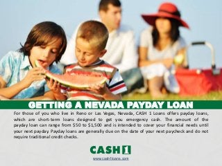 GETTING A NEVADA PAYDAY LOAN
For those of you who live in Reno or Las Vegas, Nevada, CASH 1 Loans offers payday loans,
which are short-term loans designed to get you emergency cash. The amount of the
payday loan can range from $50 to $1,500 and is intended to cover your financial needs until
your next payday. Payday loans are generally due on the date of your next paycheck and do not
require traditional credit checks.
www.cash1loans.com
 