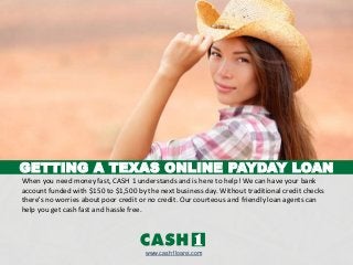 GETTING A TEXAS ONLINE PAYDAY LOAN
www.cash1loans.com
When you need money fast, CASH 1 understands and is here to help! We can have your bank
account funded with $150 to $1,500 by the next business day. Without traditional credit checks
there's no worries about poor credit or no credit. Our courteous and friendly loan agents can
help you get cash fast and hassle free.
 