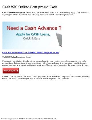 Cash2500 Online.Com promo Code
  Cash2500 Online.Com promo Code - Need Cash Right Now? . Need as much $1000 Realy Apply? Cash Assistance
  if you require it Get $1000 Money right after Easy Approve! Cash2500 Online.Com promo Code




  Get Cash Now Online >> Cash2500 Online.Com promo Code

  Cash2500 Online.Com promo Code >

  Consequently individuals with bad credit can also avail pay day loan. Negative aspects In comparison with regular
  personal loans, the interest rate of great interest is very full of a cash advance. If you are not very careful, disparate
  pay day loans may have a negative affect your credit score. There are lots of hidden fees that come with payday loan.




  Labeled: Cash2500 Online.Com promo Code Apply Online , Cash2500 Online.Com promo Code Louisiana, Cash2500
  Online.Com promo Code Getting Finances, Cash2500 Online.Com promo Code Comments




file:///D|/amazon/payday/Cash2500%20Online.Com%20promo%20Code.htm[2/25/2013 4:25:23 AM]
 