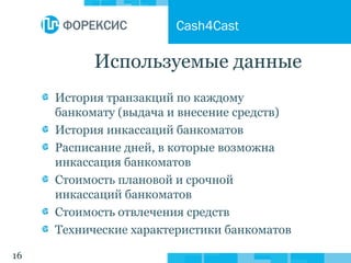 16
Используемые данные
История транзакций по каждому
банкомату (выдача и внесение средств)
История инкассаций банкоматов
Расписание дней, в которые возможна
инкассация банкоматов
Стоимость плановой и срочной
инкассаций банкоматов
Стоимость отвлечения средств
Технические характеристики банкоматов
Cash4Cast
 