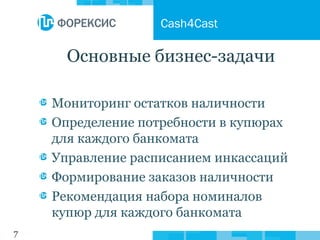 7
Основные бизнес-задачи
Мониторинг остатков наличности
Определение потребности в купюрах
для каждого банкомата
Управление расписанием инкассаций
Формирование заказов наличности
Рекомендация набора номиналов
купюр для каждого банкомата
Cash4Cast
 