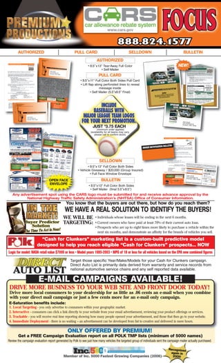AUTHORIZED                                                    PULL CARD                                     SELLDOWN                     BULLETIN
                                                                                       AUTHORIZED
                                                                                • 8.5” x13" Tear-Away Full Color                                NEW!
                                              John Smith
                                                                                          • Self-Mailer
                                              123 Anywhere
                                                           St.
                                              Anytown, USA
                                                           12345
                                                                                         PULL CARD
                                                                           • 8.5"x 11" Full Color Both Sides Pull Card
                                                                           • Lift flap along perforated lines to reveal
                                                                                           message inside
                                                                                    • Self Mailer (5.5”x8.5” Final)




                       John Smith
                       123 Anywhere St.
                       Anytown, USA 12345

                                                                                                                                                  John Smith
                                                                                                                                                  123 Anywhere
                                                                                                                                                  Anytown, USA St.
                                                                                                                                                               12345


                                                                                        (minimum order applies)
                                                                                    JUST 3.75 EACH
                                                                                               $


                                                                                  (availability for all teams may vary,
  John Smith
                                                                                     please call to confirm stock)
  123 Anywhere St.
  Anytown, USA 12345




                                                                                          SELLDOWN
                                                                                 • 8.5"x 13" Full Color Both Sides
                                                                          • Vehicle Giveaway / $20,000 (Group Insured)
                                                                                                                                                       John Smith
                                                                                   • Full Face Window Envelope
                                                                                                                                                       123 Anywhere
                                                                                                                                                       Anytown, USA St.
                                                                                                                                                                    12345
                                             OPEN FACE                                      BULLETIN
  John Smith                                 ENVELOPE
  123 Anywhere St.                                                               • 8.5"x13" Full Color Both Sides
  Anytown, USA 12345
                                                                                   • Self Mailer (final 5.5"x 8.5")
     Any advertisement spot using the CARS logo must be submitted for and receive advance approval by the
            National Highway Traffic Safety Administration’s (NHTSA) Office of Consumer Information.
                                                                    You know that the buyers are out there, but how do you reach them?
                                                                   WE HAVE A REAL SOLUTION TO IDENTIFY THE BUYERS!
                                                                   WE WILL BE         • Individuals whose leases will be ending in the next 6 months.
                                                                   TARGETING:         • Current owners who have paid at least 70% of their current auto loan.
                                                                                      • Prospects who are up to eight times more likely to purchase a vehicle within the
                                                                                        next six months, and demonstrate an affinity for the brands of vehicles you sell.

                                          “Cash for Clunkers” marketing list is a custom-built predictive model
                                        designed to help you reach eligible “Cash for Clunkers” prospects... NOW
Logic for model: NADA retail value $7000 or less • Model years 1985-2003 • MPG of 18 or less for all vehicles based on the EPA new combined figures
                                                                      Target those specific Year/Make/Models for your Cash for Clunkers campaign.
                                                                      Direct Auto List is primarily data derived from warranty and service records from
                                                                      national automotive service chains and any self reported data available.

                                            E-MAIL CAMPAIGNS AVAILABLE!
 DRIVE MORE BUSINESS TO YOUR WEB SITE AND FRONT DOOR TODAY!
 Drive more local consumers to your dealership for as little as .06 cents an e-mail when you combine
 with your direct mail campaign or just a few cents more for an e-mail only campaign.
E-Saturation benefits include:
1.   Local Targeting - you only advertise to consumers within your geographic market.
2.   Interactive - consumers can click a link directly to your website from your email advertisement, reviewing your product offerings or services.
3.   Trackable - you will receive real time reporting showing how many people opened your advertisement, and those that then go to your website.
4.   Immediate Deployment - there is no waiting – an advertisement can be developed from list to creative and delivered in mere hours.

                                                                     ONLY OFFERED BY PREMIUM!
          Get a FREE Campaign Evaluation report on all POLK TMP lists (minimum of 5000 names)
Review the campaign evaluation report generated by Polk to see just how many vehicles the targeted group of individuals sent the campaign mailer actually purchased.

                                                                                                                                         Recognized
                                                                                                                                          again in
                                                                   Member of Inc. 5000 Fastest Growing Companies (2008)                    2009!
 