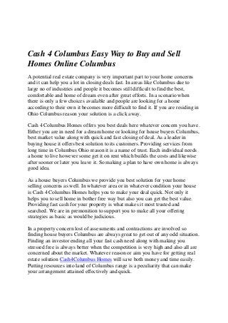 Cash 4 Columbus Easy Way to Buy and Sell
Homes Online Columbus
A potential real estate company is very important part to your home concerns
and it can help you a lot in closing deals fast. In areas like Columbus due to
large no of industries and people it becomes still difficult to find the best,
comfortable and home of dream even after great efforts. In a scenario when
there is only a few choices available and people are looking for a home
according to their own it becomes more difficult to find it. If you are residing in
Ohio Columbus reason your solution is a click away.
Cash 4 Columbus Homes offers you best deals here whatever concern you have.
Either you are in need for a dream home or looking for house buyers Columbus,
best market value along with quick and fast closing of deal. As a leader in
buying house it offers best solution to its customers. Providing services from
long time in Columbus Ohio reason it is a name of trust. Each individual needs
a home to live however some get it on rent which builds the costs and likewise
after sooner or later you leave it. So making a plan to have own home is always
good idea.
As a house buyers Columbus we provide you best solution for your home
selling concerns as well. In whatever area or in whatever condition your house
is Cash 4 Columbus Homes helps you to make your deal quick. Not only it
helps you to sell home in bother free way but also you can get the best value.
Providing fast cash for your property is what makes it most trusted and
searched. We are in premonition to support you to make all your offering
strategies as basic as would be judicious.
In a property concern lost of assessments and contractions are involved so
finding house buyers Columbus are always great to get out of any odd situation.
Finding an investor ending all your fast cash need along with making you
stressed free is always better when the competition is very high and also all are
concerned about the market. Whatever reason or aim you have for getting real
estate solution Cash4Columbus Homes will save both money and time easily.
Putting resources into land of Columbus range is a peculiarity that can make
your arrangement attained effectively and quick.
 