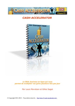 CASH-ACCELERATOR




                    Le SEUL business en ligne qui vous
            permet de multiplier vos gains plusieurs fois pas jour


                        Par Louis Morvézen et Gilles Sagot



© Copyright 2011-2012 – Tous droits réservés . http://www.10.cash-accelerator.com
 