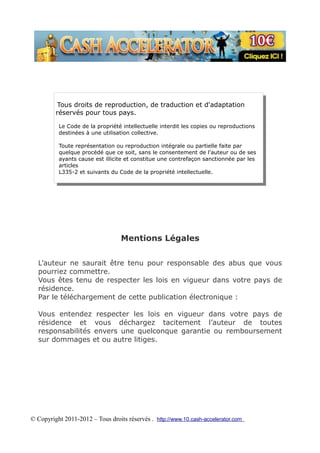 Tous droits de reproduction, de traduction et d'adaptation
         réservés pour tous pays.

          Le Code de la propriété intellectuelle interdit les copies ou reproductions
          destinées à une utilisation collective.

          Toute représentation ou reproduction intégrale ou partielle faite par
          quelque procédé que ce soit, sans le consentement de l'auteur ou de ses
          ayants cause est illicite et constitue une contrefaçon sanctionnée par les
          articles
          L335-2 et suivants du Code de la propriété intellectuelle.




                                  Mentions Légales


  L’auteur ne saurait être tenu pour responsable des abus que vous
  pourriez commettre.
  Vous êtes tenu de respecter les lois en vigueur dans votre pays de
  résidence.
  Par le téléchargement de cette publication électronique :

  Vous entendez respecter les lois en vigueur dans votre pays de
  résidence et vous déchargez tacitement l’auteur de toutes
  responsabilités envers une quelconque garantie ou remboursement
  sur dommages et ou autre litiges.




© Copyright 2011-2012 – Tous droits réservés . http://www.10.cash-accelerator.com
 