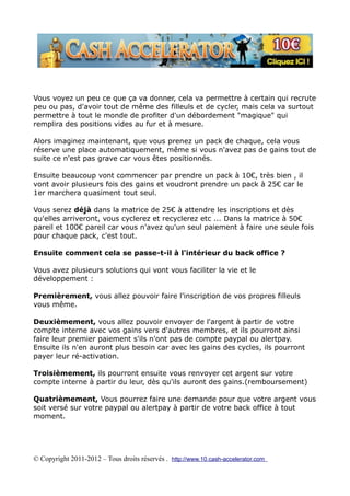 Vous voyez un peu ce que ça va donner, cela va permettre à certain qui recrute
peu ou pas, d'avoir tout de même des filleuls et de cycler, mais cela va surtout
permettre à tout le monde de profiter d'un débordement "magique" qui
remplira des positions vides au fur et à mesure.

Alors imaginez maintenant, que vous prenez un pack de chaque, cela vous
réserve une place automatiquement, même si vous n'avez pas de gains tout de
suite ce n'est pas grave car vous êtes positionnés.

Ensuite beaucoup vont commencer par prendre un pack à 10€, très bien , il
vont avoir plusieurs fois des gains et voudront prendre un pack à 25€ car le
1er marchera quasiment tout seul.

Vous serez déjà dans la matrice de 25€ à attendre les inscriptions et dès
qu'elles arriveront, vous cyclerez et recyclerez etc ... Dans la matrice à 50€
pareil et 100€ pareil car vous n'avez qu'un seul paiement à faire une seule fois
pour chaque pack, c'est tout.

Ensuite comment cela se passe-t-il à l'intérieur du back office ?

Vous avez plusieurs solutions qui vont vous faciliter la vie et le
développement :

Premièrement, vous allez pouvoir faire l'inscription de vos propres filleuls
vous même.

Deuxièmement, vous allez pouvoir envoyer de l'argent à partir de votre
compte interne avec vos gains vers d'autres membres, et ils pourront ainsi
faire leur premier paiement s'ils n'ont pas de compte paypal ou alertpay.
Ensuite ils n'en auront plus besoin car avec les gains des cycles, ils pourront
payer leur ré-activation.

Troisièmement, ils pourront ensuite vous renvoyer cet argent sur votre
compte interne à partir du leur, dès qu'ils auront des gains.(remboursement)

Quatrièmement, Vous pourrez faire une demande pour que votre argent vous
soit versé sur votre paypal ou alertpay à partir de votre back office à tout
moment.




© Copyright 2011-2012 – Tous droits réservés . http://www.10.cash-accelerator.com
 