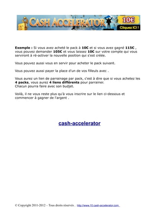 Exemple : Si vous avez acheté le pack à 10€ et si vous avez gagné 115€ ,
vous pouvez demander 105€ et vous laissez 10€ sur votre compte qui vous
serviront à ré-activer la nouvelle position qui s'est créée.

Vous pouvez aussi vous en servir pour acheter le pack suivant.

Vous pouvez aussi payer la place d'un de vos filleuls avec .

Vous aurez un lien de parrainage par pack, c'est à dire que si vous achetez les
4 packs, vous aurez 4 liens différents pour parrainer.
Chacun pourra faire avec son budjet.

Voilà, il ne vous reste plus qu'à vous inscrire sur le lien ci-dessous et
commencer à gagner de l'argent .




                                  cash-accelerator




© Copyright 2011-2012 – Tous droits réservés . http://www.10.cash-accelerator.com
 