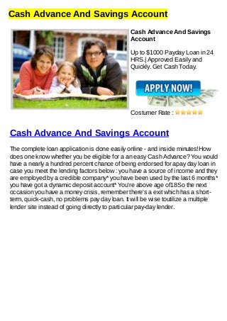 Cash Advance And Savings Account
Cash Advance And Savings
Account
Up to $1000 Payday Loan in 24
HRS.| Approved Easily and
Quickly. Get Cash Today.
Costumer Rate :
Cash Advance And Savings Account
The complete loan application is done easily online - and inside minutes!How
does one know whether you be eligible for a an easy Cash Advance? You would
have a nearly a hundred percent chance of being endorsed for apay day loan in
case you meet the lending factors below : you have a source of income and they
are employed by a credible company* you have been used by the last 6 months*
you have got a dynamic deposit account* You're above age of18So the next
occasion you have a money crisis, remember there's a exit which has a short-
term, quick-cash, no problems pay day loan. It will be wise toutilize a multiple
lender site instead of going directly to particular pay-day lender.
 