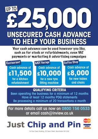 UP TO




       Your cash advance can be used however you like,
        such as for stock or refurbishments, even VAT
       payments or marketing & advertising campaigns
R e s t au r a n t             MOT Garage                                C o f f e e Sh o p
    Cash advance of                 Cash advance of                           Cash advance of

  £11,500                         £10,000                                     £ 8,000
       for a kitchen                   for a new tyre                               for new tables
      refurbishment                   fitting machine                                 and chairs

                             QUALIFYING CRITERIA
     Been operating the business for a minimum of 12 months
            Have at least 12 months PDQ statements
      Be processing a minimum of 20 transactions a month

  For more details call us now on 0800 156 0533
            or email cash@inview.co.uk



                       1st Floor Swan Building, 20 Swan Street, Manchester M4 5JW
 