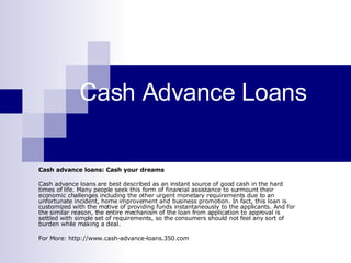 Cash Advance Loans Cash advance loans: Cash your dreams Cash advance loans are best described as an instant source of good cash in the hard times of life. Many people seek this form of financial assistance to surmount their economic challenges including the other urgent monetary requirements due to an unfortunate incident, home improvement and business promotion. In fact, this loan is customized with the motive of providing funds instantaneously to the applicants. And for the similar reason, the entire mechanism of the loan from application to approval is settled with simple set of requirements, so the consumers should not feel any sort of burden while making a deal. For More: http://www.cash-advance-loans.350.com 